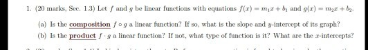 1. (20 marks, Sec. 1.3) Let f and g be linear functions with equations f(x) mi+b and g(r)mb (a) Is the composition f o g a linear function? If so, what is the slope and y-intercept of its graph? (bIs the product f g a linear function? If not, what type of function is it? What are the r-intercepts?