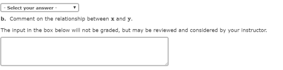 Select your answer b. Comment on the relationship between x and y. The input in the box below will not be graded, but may be reviewed and considered by your instructor.