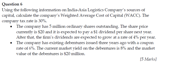 Question 6 Using the following information on India-Asia Logistics Companys sources of capital, calculate the companys Weighted Average Cost of Capital (WACC). The company tax rate is 30%. The company has 5 million ordinary shares outstanding. The share price currently is $20 and it is expected to pay a $1 dividend per share next year After that, the firms dividends are expected to grow at a rate of 4% per year. .The company has existing debentures issued three years ago with a coupon rate of 6%. The current market yield on the debentures is 8% and the market value of the debentures is $20 million. 5 Marks