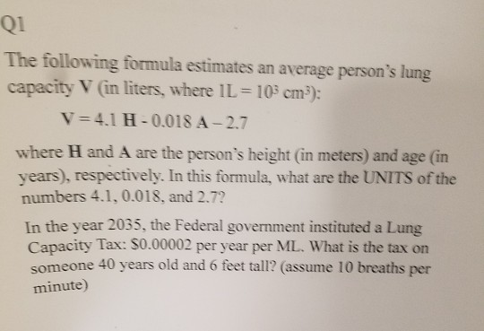 Q1 The following formula estimates an average persons lung capacity V (in liters, where 11-103 cm): V = 4.1 H-0.018 A-2.7 where H and A are the persons height (in meters) and age (in years), respectively. In this formula, what are the UNITS of the numbers 4.1, 0.018, and 2.7? In the year 2035, the Federal government instituted a Lung Capacity Tax: $0.00002 per year per ML. What is the tax on someone 40 years old and 6 feet tall? (assume 10 breaths per minute)