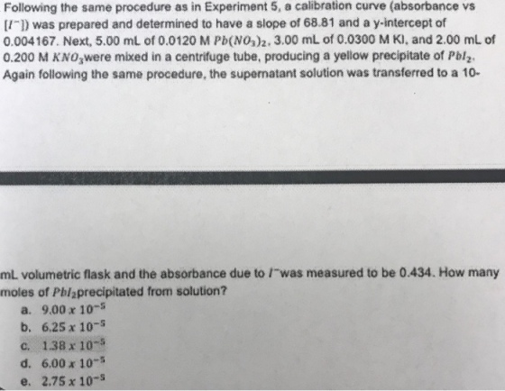 Following the same procedure as in Experiment 5, a calibration curve (absorbance vs II1) was prepared and determined to have a slope of 68.81 and a y-intercept of 0.004167. Next, 5.00 mL of 0.0120 M Pb(NOs)2, 3.00 mL of 0.0300 M K), and 2.00 mL of 0.200 M KNowere mixed in a centrifuge tube, producing a yellow precipitate of Pbl Again following the same procedure, the supernatant solution was transferred to a 10- mL volumetric flask and the absorbance due to I-was measured to be 0.434. How many moles of Pblaprecipitated from solution? a. 9.00 x 10- b. 6.25 x 105 c. 1.38 x 10 d. 6.00 x 105 e. 2.75 x 10-s