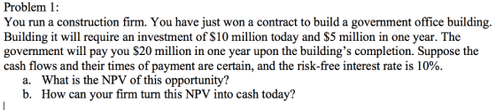 Problem 1: You run a construction firm. You have just won a contract to build a government office building Building it will require an investment of $10 million today and $5 million in one year. The government will pay you $20 million in one year upon the buildings completion. Suppose the cash flows and their times of payment are certain, and the risk-free interest rate is 10%. a. What is the NPV of this opportunity? b. How can your firm turn this NPV into cash today?