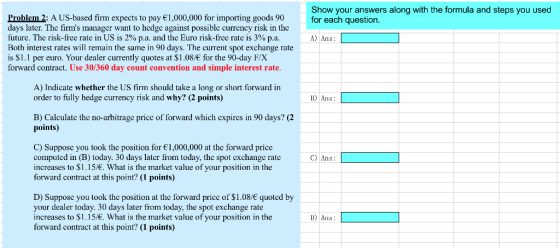 Show your answers along with the formula and steps you used for each question Problem 2: A US-based firm expects to pay 1,000,000 for importing goods 90 days later. Thc firms manager want to hedgc against possible currency risk in the future. The risk-free rate in US is 2% pa and the Euro risk-free rate is 3% pa Both interest rates will remain the same in 90 days. The current spot exchange rate is $1.1 per euro. Your dealer currently quotes at $1.08/ for the 90-day F/X forward contract. Use 30/360 day count convention and simple interest rate A) Ans: A) Indicate whether the US firm should take a long or short forward in order to fully hedge currency risk and why? (2 points) B) Ans: B) Calculate the no-arbitrage price of forward which expires in 90 days? (2 points) C) Suppose you took the position for 1,000,000 at the forward price computed in (B) today. 30 days later from today, the spot exchange rate increases to $1.15/. What is the market value of your position in the forward contract at this point? (1 points) C) Ans D) Suppose you took the position at the forward price of $1.08/ quoted by your dealer today. 30 days later from today, the spot exchange rate increases to $1.15/. What is the market value of your position in the forward contract at this point? (1 points) D) Ans