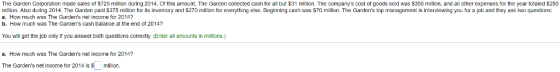 The Garden Corporation made sales of ST25 milin during 2014. or this amount, The Garden collected cash for all but $31 milion. The companys cost ot goods sold was $350 million, and all other expenses for the year totaled $250 million. Also during 2014, The Garden paid $375 million for its inventory and S270 million for everything else. Beginning cash was $70 million. The Gardens top managernent is interviewing you for a job and they ask two questions: b. How much was The Gardens cash balance at the end of 2014? You will get the job only It you answer both questions correctly. (Enter all amounts In millons.) Gardens net income for 20147 a. How much was The Gardens net income for 2014? The Gardens net income for 2014 is smillion