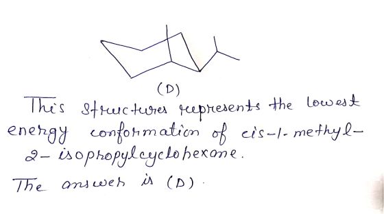 (D) This structures represents the lowest energy conformation of eis-1-methyl- 2- isopropylcyclohexome. The answer is (D).