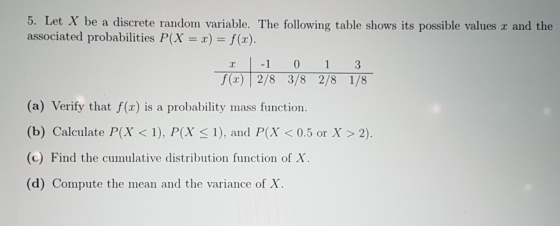 5. Let X associated probabilities P(X = x)-/(2) be a discrete random variable. The following table shows its possible values r and the () 2/8 3/8 2/8 1/8 (a) Verify that f(x) is a probability mass function. (b) Calculate P(X < 1), P(X s 1), and P(X0.5 or Xx> 2) (c) Find the cumulative distribution function of X. (d) Compute the mean and the variance of X