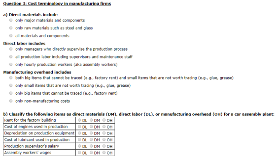 Question 3: Cost terminology in manufacturing firms a) Direct materials include O only major materials and components O only raw materials such as steel and glass O all materials and components Direct labor includes O only managers who directly supervise the production process all production labor including supervisors and maintenance staff O only hourly production workers (aka assembly workers) Manufacturing overhead includes O both big items that cannot be traced (e.g., factory rent) and small items that are not worth tracing (e.g., glue, grease) only small items that are not worth tracing (e.g., glue, grease) only big items that cannot be traced (e.g., factory rent) O only non-manufacturing costs b) Classify the following items as direct materials (DM), direct labor (DL), or manufacturing overhead (OH) for a car assembly plant: Rent for the factory building Cost of engines used in production Depreciation on production equipment DL DM O OH Cost of lubricant used in production DL DM OH Production supervisors salary Assembly workers wages ODL ODM ООН ODL ODM ООН