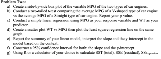 Problem Tw o: a) Create a side-by-side box plot of the variable MPG of the two types of car engines. b) Conduct a two-tailed t-test comparing the average MPG of a V-shaped type of car engine vs the average MPG of a Straight type of car engine. Report your p-value. Conduct a simple linear regression using MPG as your response variable and WT as your predictor. c) d) Create a scatter plot WT vs MPG then plot the least square regression line on the same e Report the summary of your linear model, interpret the slope and the y-intercept in the f) Construct a 95% confidence interval for both: the slope and the y-intercept. graph. model based on the context Using R or a calculator of your choice to calculate SST (total). SSE (residual), SSRegressiom g)