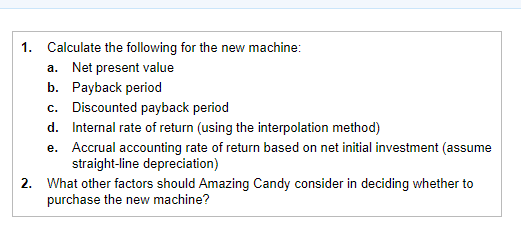 1. Calculate the following for the new machine: Net present value а. b. Payback period Discounted payback period Internal rat