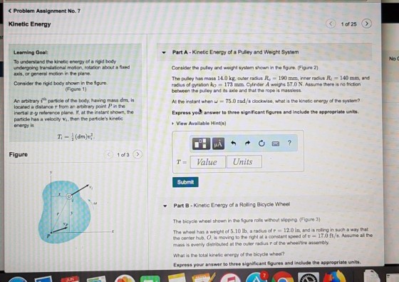 < Problem Assignment No. 7 Kinetic Energy 1 of 25 Part A- Kinetic Energy of a Pulley and Weight System Learning Goal: To understand the kinetic energy of a rigid body undergoing translational motion, rotation about a fixed axis, or general motion in the plane. No c Consider the pulley and weight system shown in the figure. (Figure 2) The pulley has mass 14.0 kg, outer radius R -190 mm, inner radius Ri- 140 mm, and radius of gyration ko = 173 mm. Cylinder A weighs 57.0 N. Assume there is no friction between the pulley and its axle and that the rope is massless Consider the rigid body shown in the figure. Figure 1) An arbitrary ith particle of the body, having mass dm, is located a distance r from an arbitrary point P in the inertial a-y reference plane. If, at the instant shown, the particle has a velocity vs, then the particles kinetic energy is At the instant when w75.0 rad/s clockwise, what is the kinetic energy of the system? Express yout answer to three significant figures and include the appropriate units View Available Hint(s) Figure 1 of 3 7-1 Value Units Submit Part B- Kinetic Energy of a Rolling Bicycle Wheel The bicycle wheel shown in the figure rolls without slipping. (Figure 3) The wheel has a weight of 5.10 lb, a radius of r 12.0 in, and is rolling in such a way that the center hub, O, is moving to the right at a constant speed of 17.0 ft/s. Assume all the mass is evenly distributed at the outer radius r of the wheeltire assembly. What is the total kinetic energy of the bicycle wheel? Express your answer to three significant figures and include the appropriate units.