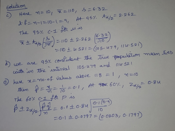 solution c) Here n=10, x= 110, s = 6.32 d.f=n-1=10-1=9, At 95%. ta/₂= 2-262 The 95% (-I for alles I tapa (A) = 110 £2-262 (53