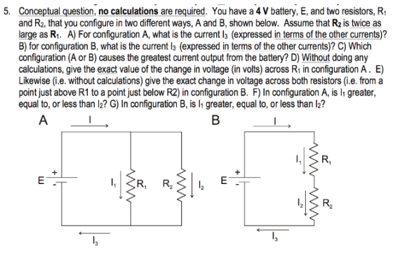 5. Conceptual question, no calculations are required. You have a 4 V battery, E, and two resistors, Ri and R2, that you configure in two different ways, A and B, shown below. Assume that R2 is twice as arge as R. A) For configuration A, what is the current l3 (expressed in terms of the other currents)? B) for configuration B, what is the current l3 (expressed in terms of the other currents)? C) Which configuration (A or B) causes the greatest current output from the battery? D) Without doing any calculations, give the exact value of the change in voltage (in volts) across R1 in configuration A. E) Likewise (i.e. without calculations) give the exact change in voltage across both resistors (i.e. from a point just above R1 to a point just below R2) in configuration B. F) In configuration A, is l greater, equal to, or less than l2? G) In configuration B, is lh greater, equal to, or less than l2?