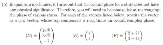 (b) In quantum mechanics, it turns out that the overall phase for a state does not have any physical significance. Therefore, you will need to become quick at rearranging the phase of various states. For each of the vectors listed below, rewrite the vector as a new vector, whose top component is real, times an overall complex phase. Tet 2+2i F3-4