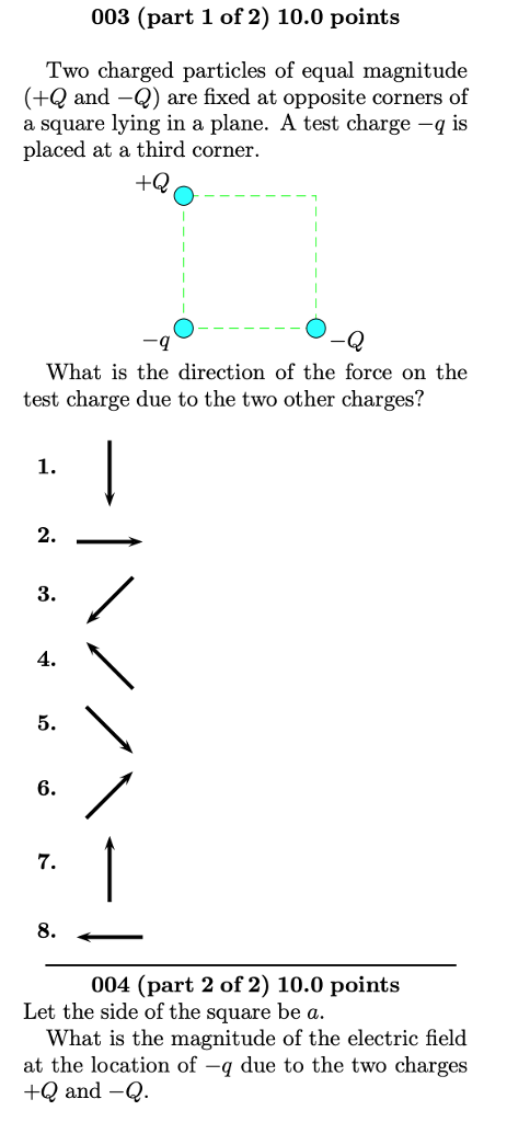 003 (part 1 of 2) 10.0 points Two charged particles of equal magnitude (+Q and -) are fixed at opposite corners of a square lying in a plane. A test charge -q is placed at a third corner. What is the direction of the force on the test charge due to the two other charges? 1. 2. 3 4. 5. 6. 8. 004 (part 2 of 2) 10.0 points Let the side of the square be a What is the magnitude of the electric field at the location of -q due to the two charges +Q and -Q
