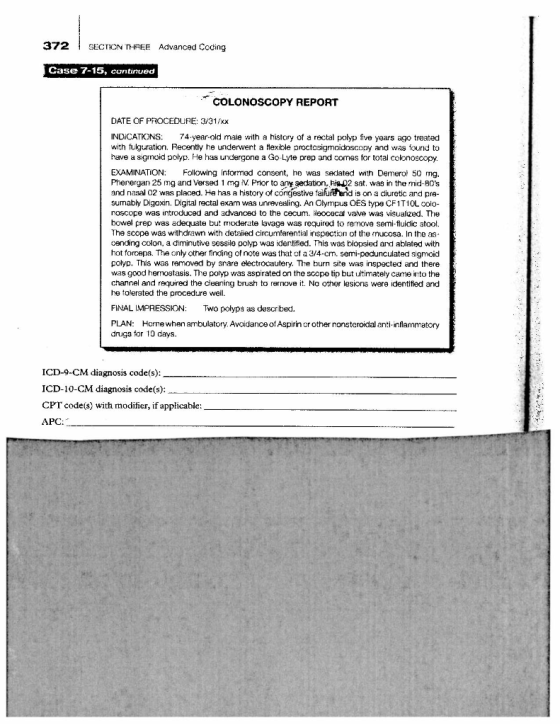 372 SECTION THREE Advanced Coding Case 7-15, continued COLONOSCOPY REPORT DATE OF PROCEDURE: 3/31/XX INDICATIONS: 74.year-old