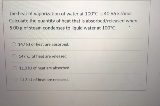 The heat of vaporization of water at 100°C is 40.66 kJ/mol. Calculate the quantity of heat that is absorbed/released when 5.00 g of steam condenses to liquid water at 100°C. 147 kJ of heat are absorbed. O147 kJ of heat are released. 11.3 kJ of heat are absorbed 11.3 kJ of heat are released.