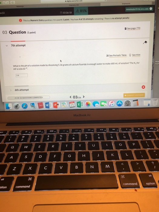 wu.edu 81% 203/26/ 18 This is a Numeric Entry question /It is worth 1 point/You have 4 of 10 attempts remaining/There is no attempt penalty See page 770 03 Question(1 poin 7th attempt hl See Periodic Table See Hint What is the pH of a solution made by dissolving 5.36 grams of calcium fluoride in enough water to make 680 ml of solution? The K, for t HF Is 6.8x10 6th attempt 0326 MacBook Air SD commandoplion otion command