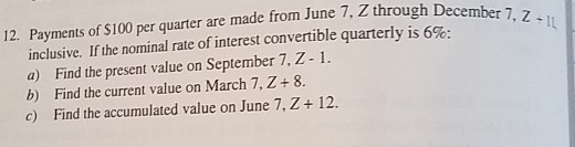 12. Payments of $100 per quarter are made from June 7, Z through inclusive. If the nominal rate of interest convertible quarterly is 6%. a) Find the present value on September 7,Z-1. b) Find the current value on March 7,Z+ 8. c) Find the accumulated value on June 7, Z 12.