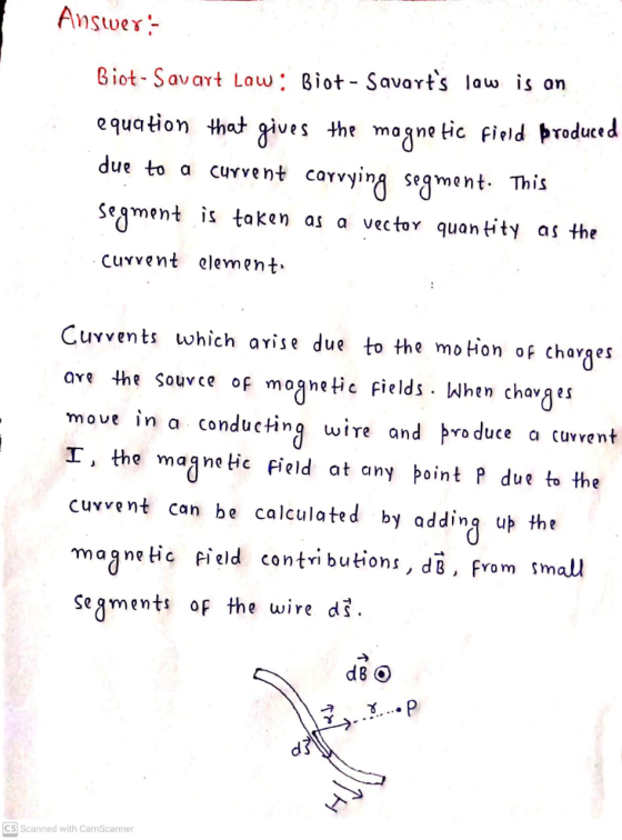 Answer:- Biot-Savart Law: Biot-Savarts law is an equation that gives the magnetic field produced due to a current carrying s