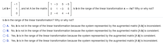 Let b= 1 -3 5 -51 1, and let A be the matrix O 1 -3 5 . Is b in the range of the linear transformation x 2 - 4 4 - 4 Ax? Why
