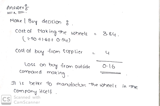 Answers = = Make | Buy decision 8. cost of making the wheels = 3.84. ( 1.50 +1.80+ 0.54) cost of boy from sopplier - 4 loss o