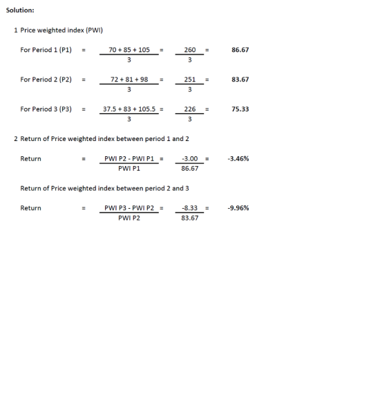 Solution: 1 Price weighted index (PWI) For Period 1 (P1) = 70 + 85 + 105 = 260 = 86.67 For proad 2): For Period 2 (P2) = 724