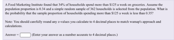 A Food Marketing Institute found that 34% of households spend more than $125 a week on groceries. Assume the population proportion is 0.34 and a simple random sample of 362 households is selected from the population. What is the probability that the sample proportion of households spending more than $125 a week is less than 0.35? Note: You should carefully round any z-values you calculate to 4 decimal places to match wamaps approach and calculations (Enter your answer as a number accurate to 4 decimal places.)