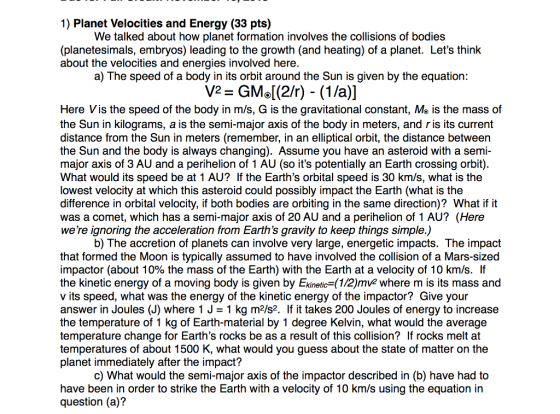 1) Planet Velocities and Energy (33 pts) We talked about how planet formation involves the collisions of bodies (planetesimals, embryos) leading to the growth (and heating) of a planet. Lets think about the velocities and energies involved here. a) The speed of a body in its orbit around the Sun is given by the equation: Here Vis the speed of the body in m/s, G is the gravitational constant, Me is the mass of the Sun in kilograms, a is the semi-major axis of the body in meters, and ris its current distance from the Sun in meters (remember, in an elliptical orbit, the distance between the Sun and the body is always changing). Assume you have an asteroid with a semi- major axis of 3 AU and a perihelion of 1 AU (so its potentially an Earth crossing orbit). What would its speed be at 1 AU? If the Earths orbital speed is 30 km/s, what is the lowest velocity at which this asteroid could possibly impact the Earth (what is the difference in orbital velocity, if both bodies are orbiting in the same direction)? What if it was a comet, which has a semi-major axis of 20 AU and a perihelion of 1 AU? (Here were ignoring the acceleration from Earths gravity to keep things simple.) b) The accretion of planets can involve very large, energetic impacts. The impact that formed the Moon is typically assumed to have involved the collision of a Mars-sized impactor (about 10% the mass of the Earth) with the Earth at a velocity of 10 km/s. If the kinetic energy of a moving body is given by Ekinetic (1/2)mv2 where m is its mass and v its speed, what was the energy of the kinetic energy of the impactor? Give your answer in Joules (J) where 1 J-1 kg m2/s2. If it takes 200 Joules of energy to increase the temperature of 1 kg of Earth-material by 1 degree Kelvin, what would the average temperature change for Earths rocks be as a result of this collision? If rocks melt at temperatures of about 1500 K, what would you guess about the state of matter on the planet immediately after the impact? c) What would the semi-major axis of the impactor described in (b) have had to have been in order to strike the Earth with a velocity of 10 km/s using the equation in question (a)?