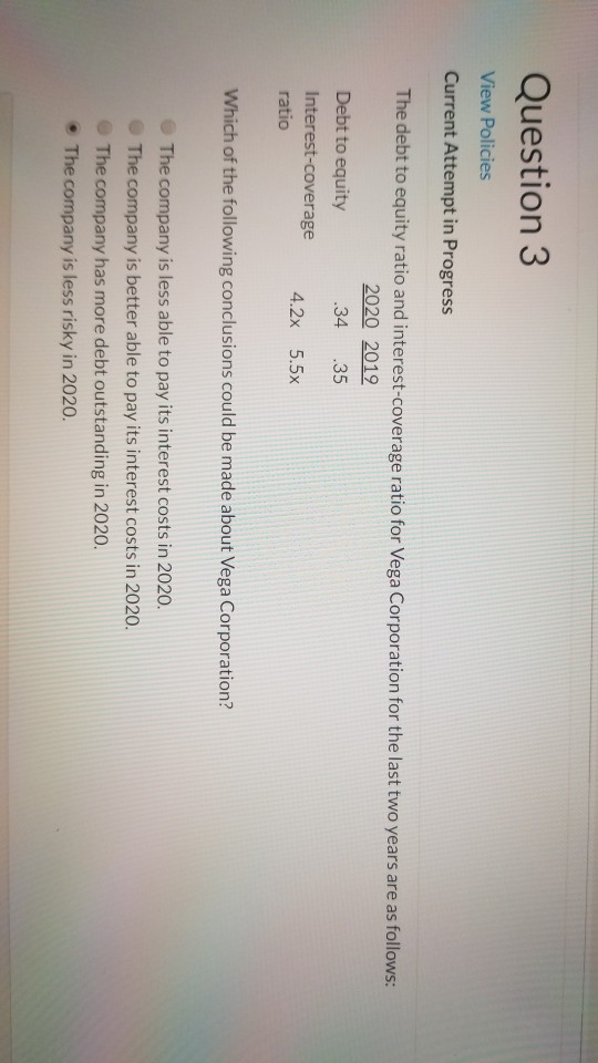 Question 3 View Policies Current Attempt in Progress The debt to equity ratio and interest-coverage ratio for Vega Corporatio