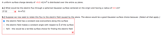 A uniform surface charge density of +9.5 nc/m2 s distributed over the entire xy plane. a.) What would be the electric flux through a spherical Gaussian surface centered on the origin and having a radius of 4.5 cm? N m2/C 27.32 x b.) Suppose we now seek to relate this flux to the electric field caused by the plane. The above would be a good Gaussian surface choice because: (Select all that apply.) the electric field has a constant size everywhere along this surface Othe electric field makes a constant angle with respect to n of the surface ON/A this would be a terrible surface choice for finding the electric field