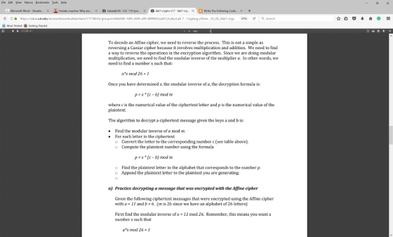 Eile Edit Yew Hbtory Bookmarks bols Help Microsoft Word-Situatio x S Female coaches: Why are. x a SakaieURI:csc 110 spri.. x O lab7-crypto-s17-labr-cry. x Writer The owing Code. x https sakai. 7-Cryptog rithms -10 28 /lab7-cryp 67k e a Search A Most visited e Getting started To decode an Affine cipher, we need to reverse the process. This is not a simple as reversing a Caesar cipher because it involves multiplication and addition. We need to find a way to reverse the operations in the encryption algorithm. Since we are doing modular multiplication, we need to find the modular inverse of the multiplier a. n other words, we need to find a number x such that: ex mod 26 1 once you have determinedx,the modular inverse of a, the decryption formula is pax (c-b mod m where c is the numerical value ofthe ciphertext letter and pis the numerical value of the plaintext. The algorithm to decrypt a ciphertext message given the keys a and b is Find the modular inverse ofa mod m. For each letter in the ciphertext o Convert the letter to the corresponding number c(see table above). o Compute the plaintext number using the formula p x (c-b mod m o Find the plaintext letter in the alphabet that corresponds to the number p o Append the plaintext letter to the plaintext you are generating a Practice decrypting a message that was encrypted with the Affine cipher Given the following ciphertext messages that wereencrypted using the Affine cipher with a 11 and b 6. (m is 26 since we have an alphabet of 26 letters First find the modular inverse of a 11 mod 26. Remember, this means you want a number X such that a mod 26-1