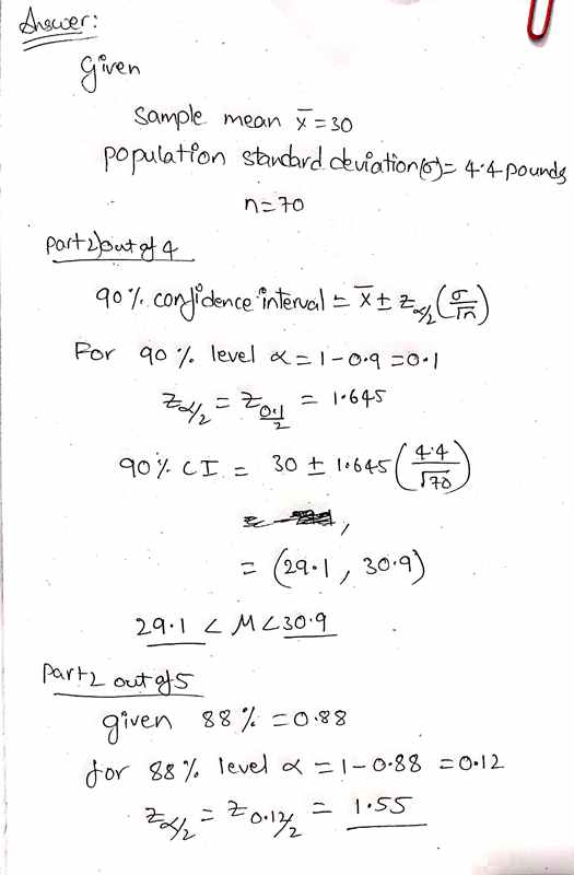 Answer: given Sample mean = 30 population standard deviation (6)= 44 pounds n=70 Part 2) out of 4 90%.confidence intervail =