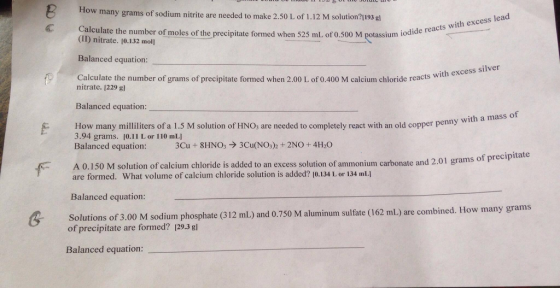 ow many grams of sodium nitrite are needed to make 2.50 L of 1.12 M solution? I193 gl lead Calculate the number of moles of the precipitate formed when 525 mL of0.500 M potassium iodide reacts with excess (ID nitrate. 10.132 mo Balanced equation: f, calculate with excess silver nitrate. the number of grams of precipitate formed when 2.00 L of 0.400 M calcium chloride reacts 1229 gl Balanced equation: with a mass of How many milliliters of a 1.5 M solution of HNO3 are needed to completely react with an old copper penny 3.94 grams 0.11 L or 110 mL Cu 8HNO3 3Cu(NO32 2NO 4H20 Balanced equation: A 0.150 M of calcium chloride is added to an excess solution of ammonium carbonate and 2.01 grams of precipitate solution are formed. What volume of calcium chloride solution is added? Io 134 Lor 134 mLI Balanced equation: Solutions of M sodium phosphate (312 mLand sulfate ml) are formed? 129.3 750 M aluminum (162 are combined. How many grams Balanced equation: