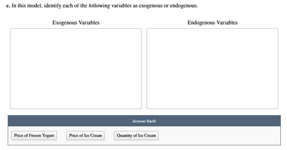 c. In this model, identify each of the following variables as exogenous or endogenous. Exogenous Variables Endogenous Variables Answer Bank Price of Frozen Yogurt Price of Ice CreamQuantity of Ice Cream