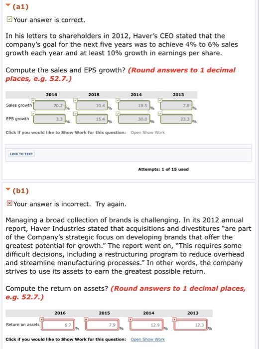 (a1) Your answer is correct. In his letters to shareholders in 2012, Havers CEO stated that the companys goal for the next five years was to achieve 4% to 6% sales growth each year and at least 10% growth in earnings per share Compute the sales and EPS growth? (Round answers to 1 decimal places, e.g.52.7. 2016 2015 2014 2013 Sales growth EPS growth Click if you would like to Show Work for this question: 20.2 10.4 18.5 7.8 3.3 15.4 30.0 23.3 Open Show Work LINK TO TEXT Attempts: 1 of 15 used (b1) Your answer is incorrect. Try again Managing a broad collection of brands is challenging. In its 2012 annual report, Haver Industries stated that acquisitions and divestitures are part of the Companys strategic focus on developing brands that offer the greatest potential for growth. The report went on, This requires some difficult decisions, including a restructuring program to reduce overhead and streamline manufacturing processes. In other words, the company strives to use its assets to earn the greatest possible return Compute the return on assets? (Round answers to 1 decimal places, e.g. 52.7.) 2016 2015 2014 2013 Return on assets 6.7 7.9 12.9 12.3 Click if you would like to Show Work for this question: Oen Show Work