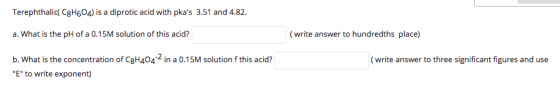 Terephthalic C3H604) is a diprotic acid with pkas 3.51 and 4.82. a. What is the pH of a 0.15M solution of this acid? ( write