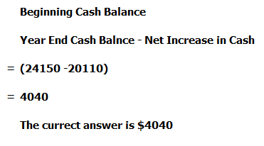 Beginning Cash Balance Year End Cash Balnce - Net Increase in Cash = (24150 -20110) = 4040 The currect answer is $4040
