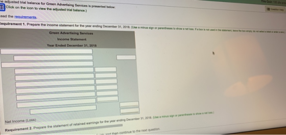 e adjusted trial balance for Green Advertising Services is presented below his Quiz 100 |Click on the icon to view the adjusted trial balance.) ead the requirements. equirement 1. Prepare the income statement for the year ending December 31, 2018. (Use a minun sign or pererthessto shoses rt on b dd Green Advertising Services Income Statement Year Ended December 31, 2018 Net Income (Loss) the statement of retained earnings for the year ending December 31, 2018 (Use a mna upiorannesesto ป。..wim 2. Prepare Requirement d then continue to the next question