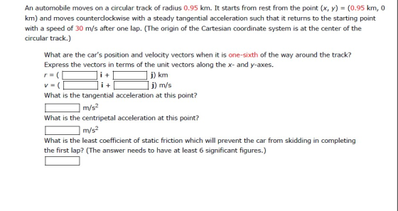 An automobile moves on a circular track of radius 0.95 km. It starts from rest from the point (x, y)(0.95 km, 0 km) and moves counterclockwise with a steady tangential acceleration such that it returns to the starting point with a speed of 30 m/s after one lap. (The origin of the Cartesian coordinate system is at the center of the circular track.) What are the cars position and velocity vectors when it is one-sixth of the way around the track? Express the vectors in terms of the unit vectors along the x- and y-axes. j) km j) m/s What is the tangential acceleration at this point? What is the centripetal acceleration at this point? What is the least coefficient of static friction which will prevent the car from skidding in completing 2 m/s- 2 m/s the first lap? (The answer needs to have at least 6 significant figures.)