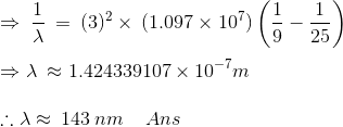 \\\mathrm{\Rightarrow \:\frac{1}{\lambda}\:=\:(3)^2\times \:(1.097\times10^7)}\left (\frac{1}{9}-\frac{1}{25} \right ) \\ \\\Rightarrow\lambda \:\approx 1.424339107\times 10^{-7}m \\ \\\therefore \lambda \approx \:143\:nm\:\:\:\:\:Ans