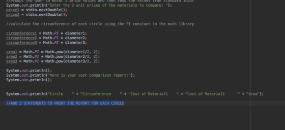 PPrompt the user to enter 2 price va tues and then redd the vatues Trom Standaro ihput System.out.println(Enter the 2 unit prices of the materials to compare: ) pricel stdin.nextDouble() price2 = stdin.nextDouble(); //calculate the circumference of each circle using the PI constant in the math Library circumference! = Math.PI * diameter!; circumference2-Math.PI diameter2; circumference3 = Math.PI * diameter3; areal Math.PI Math.pow (diameter1/2, 2); area2 Math.PI Math.pow(diameter2/2, 2); area Math.PI * Math.pow(diameter3/2, 2); System.out.print ln) System.out.print ln(Here is your cost comparison report:) System.out.print In) Systen. out.println(Circle .. + Circumference .. + Cost of Material! .. + Cost of Material2 Area) //ADD 3 STATEMENTS TO PRINT THE REPORT FOR EACH CIRCLE