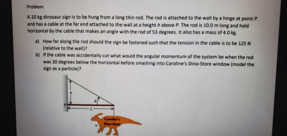 Problem: A 10 kg dinosaur sign is to be hung from a long thin rod. The rod is attached to the wall by a hinge at point P and