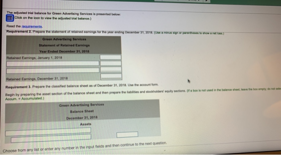 The adjusted trial balance for Green Advertising Services is prosented below Click on the lcon to view the adjusted trial balance.) Read the requirements Requirement 2: Prepare the statement of retained eamings for the year ending December 31,2018.(Use a minus sign or parenthoses to show a nel loas) Green Advertising Services Statement of Retained Earnings Year Ended December 31, 2018 Retained Earnings, January 1, 2018 Retained Earnings, December 31, 2018 Requirement 3. Prepare the classified balance sheet as of December 31, 2018. Use the account form Begin by preparing the asset section of the balance sheet and then prepare the sabates and stockholders opry sector. (r- is nt Accum. Accumulated.) Green Advertising Services Balance Sheet December 31, 2018 Assets Choose from any list or enter any number in the input fields and then continue to the next question.