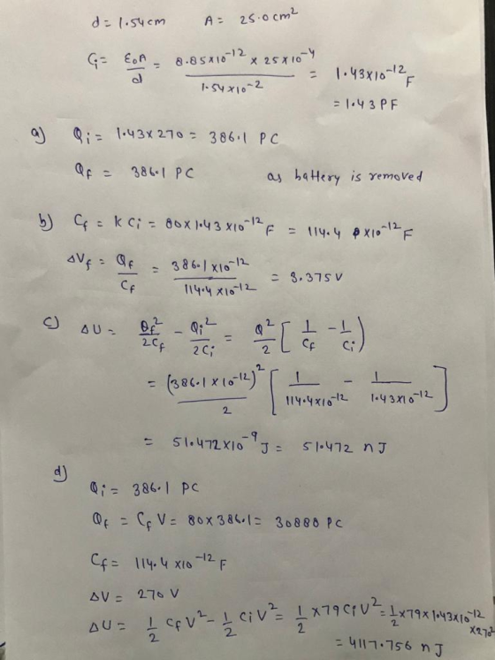 d = 1.54cm AE 25.0cm² (= EA 8.85x10 -12 x 25x10-4 = 1.43x10-12 F d 1.54 x 10-2 = 1.43PF a) 9; = 1.43x270 = 38611 PC Of = 386.