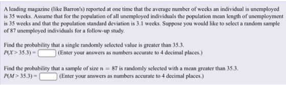 A leading magazine (like Barrons) reported at one time that the average number of weeks an individual is unemployed is 35 weeks. Assume that for the population of all unemployed individuals the population mean length of unemployment is 35 weeks and that the population standard deviation is 3.1 weeks. Suppose you would like to select a random sample of 87 unemployed individuals for a follow-up study. Find the probability that a single randomly selected value is greater than 35.3 PX> 35.3)- (Enter your answers as numbers accurate to 4 decimal places.) Find the probability that a sample of size n 87 is randomly selected with a mean greater than 35.3. PM> 35.3)- Enter your answers as numbers accurate to 4 decimal places.)