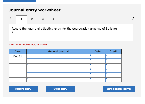 Journal entry worksheet 4 Record the year-end adjusting entry for the depreciation expense of Building 2. Note: Enter debits before credits. Date General Journal Debit Credit Dec 31 Record entry Clear entry View general journal