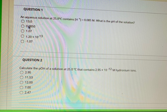 QUESTION 1 An aqueous solution at 25.0°C contains [H) -0,085 M. What is the pH of the solution? O 13.0 O 0.9850 O 1.07 O 1.2
