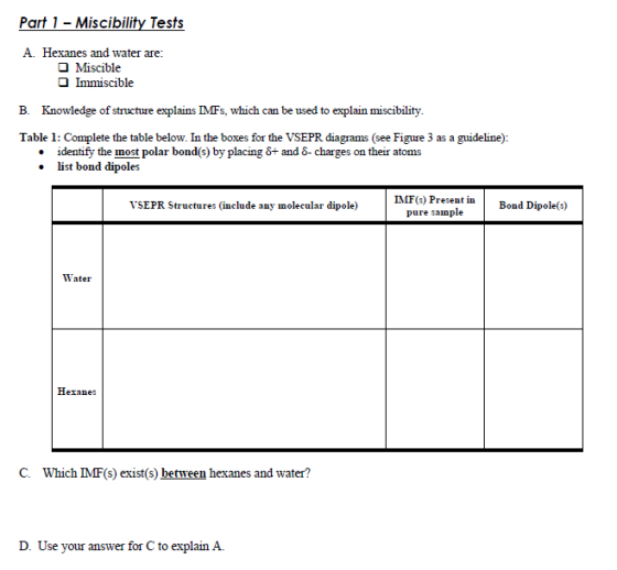 Part 1 - Miscibility Tests A. Hexanes and water are: 1 η Miscible O Immiscible B. Knowledge of structure explains MFs, which can be used to explain miscibility. Table 1: Complete the table below. In the boxes for the VSEPR diagrams (see Figure 3 as a guideline): . identify the most polar bond(s) by placing 6+ and S-charges on their atoms .list bond dipoles IMF(s) Present in pure sample Bond Dipole(s) VSEPR Structures (include any molecular dipole) Water Hexanes C. Which IMF(s) exist(s) between hexanes and water? D. Use your answer for C to explain A