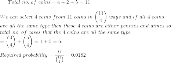 Total~no.~of~coins=4+2+5=11\\\\ We~can~select~4~coins~from~11~coins~in~\binom{11}{4}~ways~and~if~all~4~coins\\ are~all~the~same~type~then~these~4~coins~are~either~pennies~and~dimes~so\\ total~no.~of~cases~that~the~4~coins~are~all~the~same~type\\ =\binom{4}{4}+\binom{5}{4}=1+5=6.\\\\ Required~probability=\frac{6}{\binom{11}{4}}=0.0182