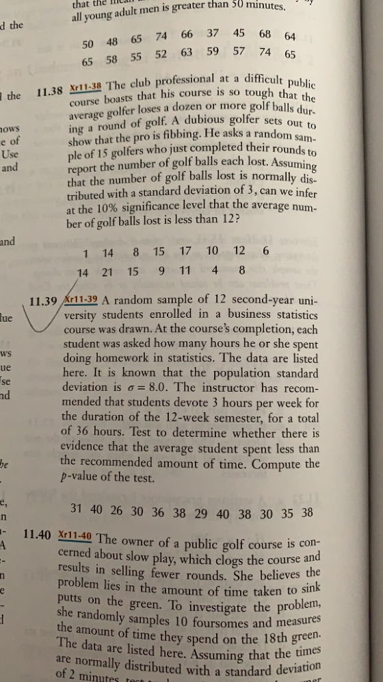 that all young adult men is greater the IC than 50 min d the 65 74 66 37 45 68 64 50 48 65 58 55 52 63 59 57 74 65 the 11.38 1138 The club professional at a difficul that his course is so tough that t course boasts average golfer loses a dozen or more golf balls d ng a round of golf. A dubious golfer sets out to show that the pro is fibbing. He asks a random le of 15 golfers who just completed their rounds to report the number of golf balls each lost. ASsmi that the number of golf balls lost is normall tributed with a standard deviation of 3, can the 10% significance level that the average num- ber of golf balls lost is less than 12? ows se and y dis we infer an 1 14 8 15 17 10 12 6 14 21 15 9 11 4 8 11.39 Ar11-39 A random sample of 12 second-year uni versity students enrolled in a business statistics course was drawn. At the courses completion, each student was asked how many hours he or she spent doing homework in statistics. The data are listed here. It is known that the population standard deviation is ơ--8.0. The instructor has recom- mended that students devote 3 hours per week for the duration of the 12-week semester, for a total of 36 hours. Test to determine whether there is evidence that the average student spent less than the recommended amount of time. Compute the lue nd value of the test. 31 40 26 30 36 38 29 40 38 30 35 38 11.40 Xr11.40 The owner of a public golf course is s con cerned about slow play, which clogs the course ar results in selling fewer rounds. She problem lies in the amount of time taken to putts on the green. To investigate the she randomly samples 10 foursome the amount of time they spend on th The data are listed here. Assuming that are normally distributed with a standard of 2 minutes ront and measures